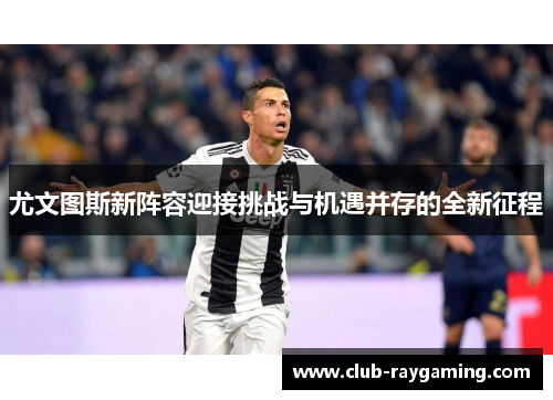 尤文图斯新阵容迎接挑战与机遇并存的全新征程