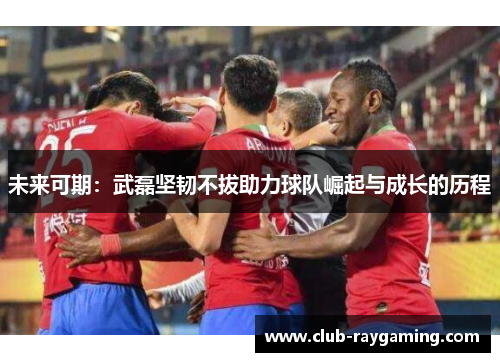 未来可期：武磊坚韧不拔助力球队崛起与成长的历程