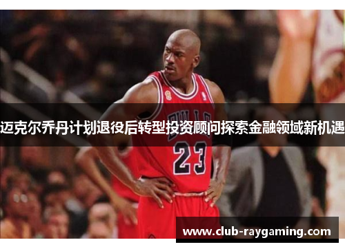 迈克尔乔丹计划退役后转型投资顾问探索金融领域新机遇