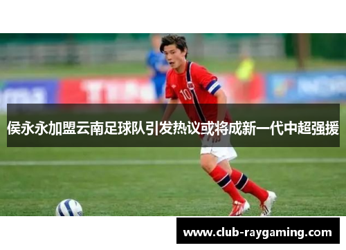 侯永永加盟云南足球队引发热议或将成新一代中超强援