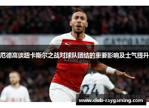厄德高谈纽卡斯尔之战对球队团结的重要影响及士气提升