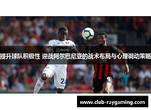 提升球队积极性 迎战阿尔巴尼亚的战术布局与心理调动策略