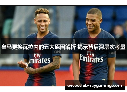 皇马更换瓦拉内的五大原因解析 揭示背后深层次考量