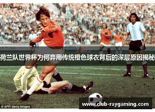 荷兰队世界杯为何弃用传统橙色球衣背后的深层原因揭秘