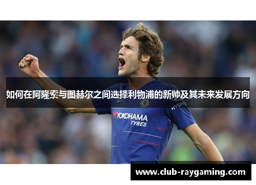 如何在阿隆索与图赫尔之间选择利物浦的新帅及其未来发展方向 如何在阿隆索与图赫尔之间选择利物浦的新帅及其未来发展方向