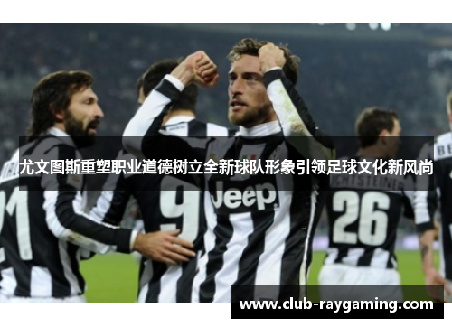 尤文图斯重塑职业道德树立全新球队形象引领足球文化新风尚